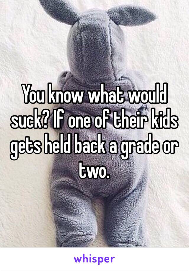 You know what would suck? If one of their kids gets held back a grade or two. 