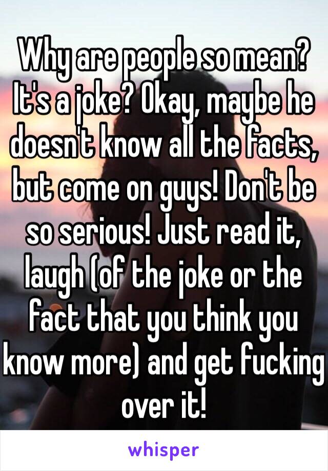 Why are people so mean? It's a joke? Okay, maybe he doesn't know all the facts, but come on guys! Don't be so serious! Just read it, laugh (of the joke or the fact that you think you know more) and get fucking over it!