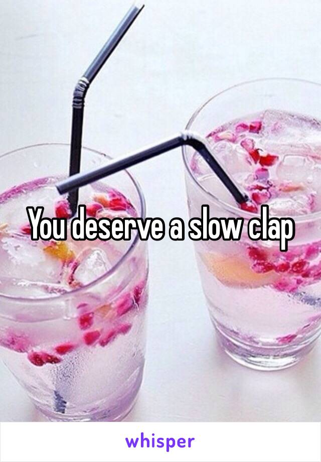 You deserve a slow clap