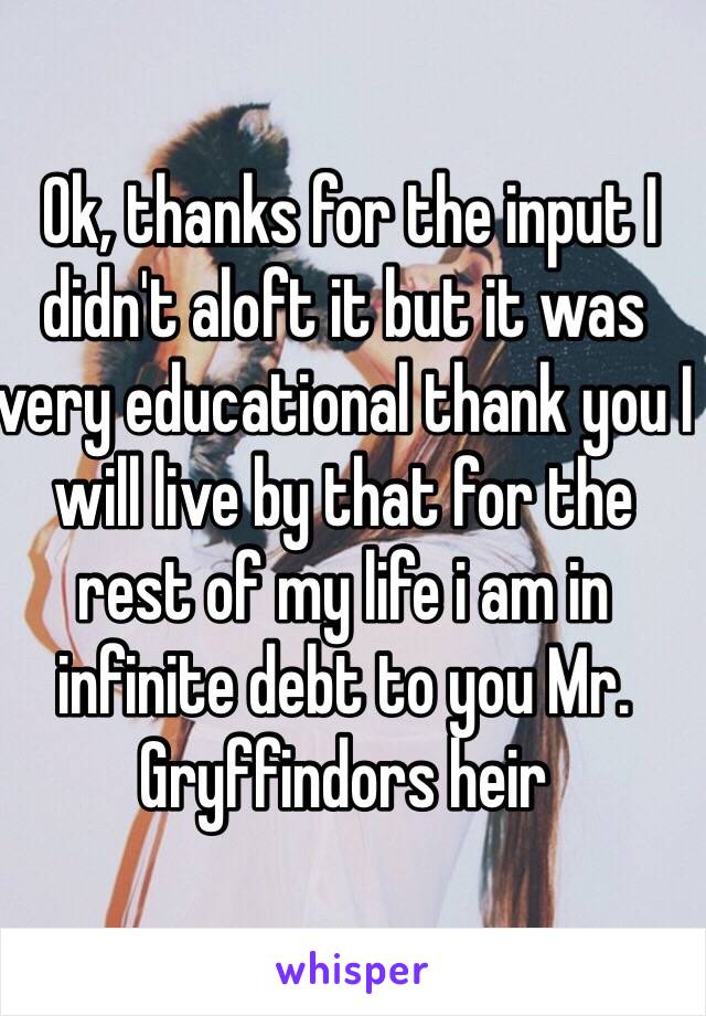  Ok, thanks for the input I didn't aloft it but it was very educational thank you I will live by that for the rest of my life i am in infinite debt to you Mr. Gryffindors heir 