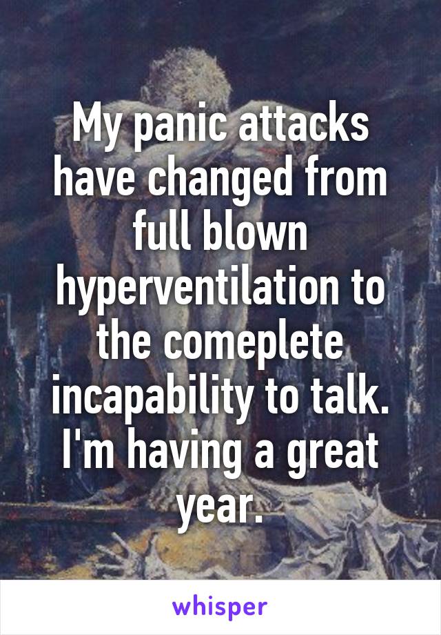 My panic attacks have changed from full blown hyperventilation to the comeplete incapability to talk. I'm having a great year.