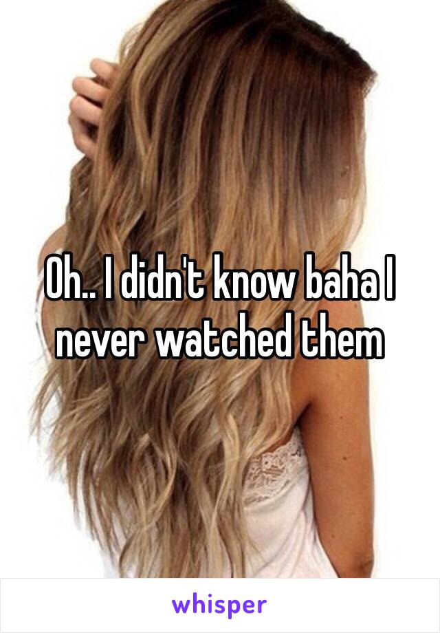 Oh.. I didn't know baha I never watched them 