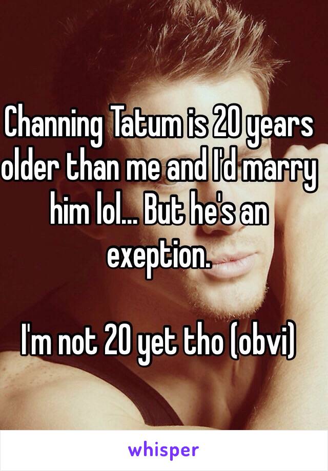 Channing Tatum is 20 years older than me and I'd marry him lol... But he's an exeption. 

I'm not 20 yet tho (obvi)