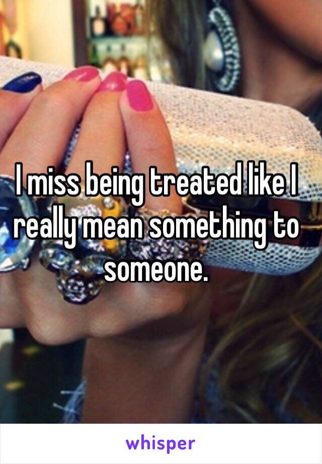 I miss being treated like I really mean something to someone. 