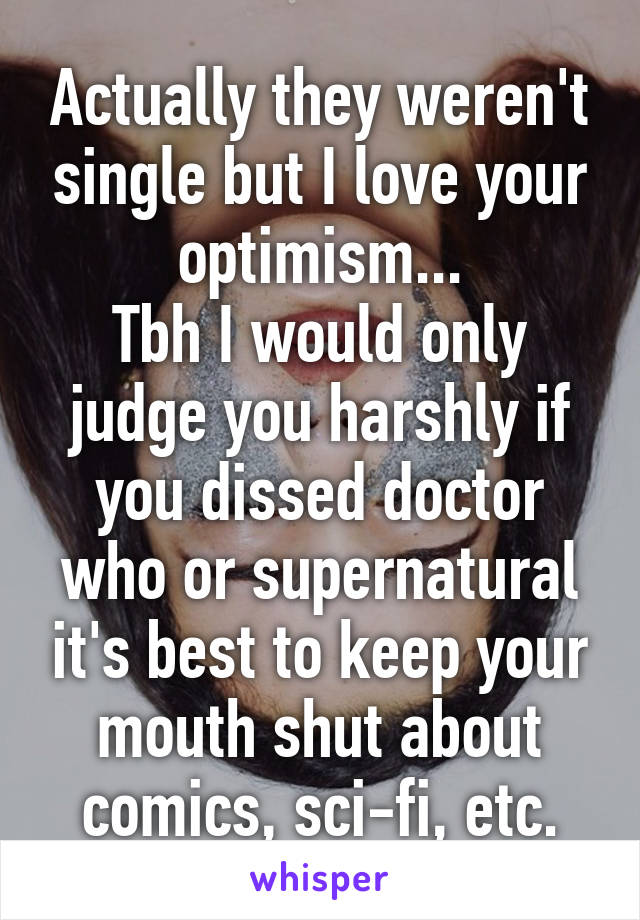 Actually they weren't single but I love your optimism...
Tbh I would only judge you harshly if you dissed doctor who or supernatural it's best to keep your mouth shut about comics, sci-fi, etc.