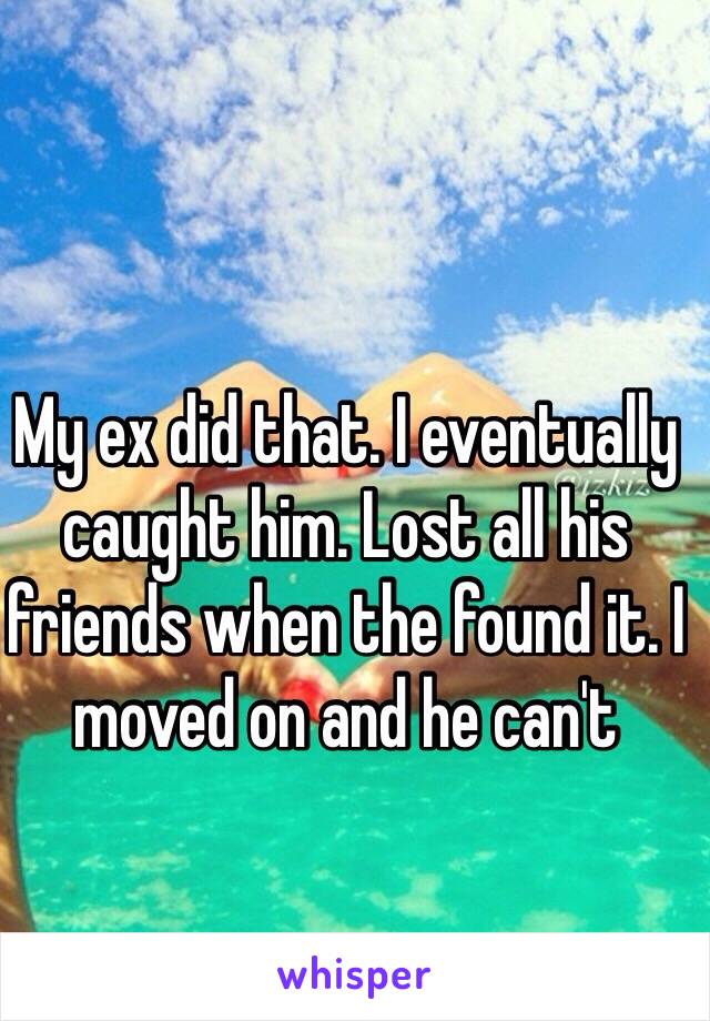 My ex did that. I eventually caught him. Lost all his friends when the found it. I moved on and he can't