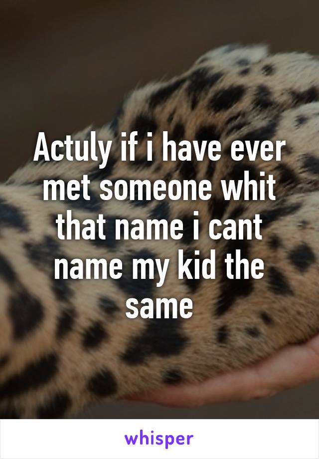 Actuly if i have ever met someone whit that name i cant name my kid the same