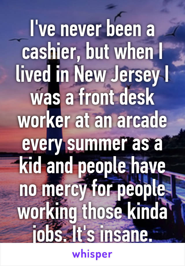 I've never been a cashier, but when I lived in New Jersey I was a front desk worker at an arcade every summer as a kid and people have no mercy for people working those kinda jobs. It's insane.