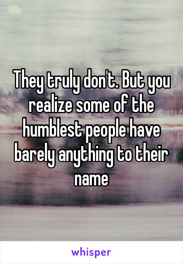 They truly don't. But you realize some of the humblest people have barely anything to their name