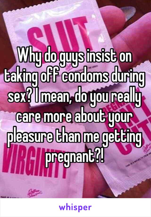 Why do guys insist on taking off condoms during sex? I mean, do you really care more about your pleasure than me getting pregnant?! 