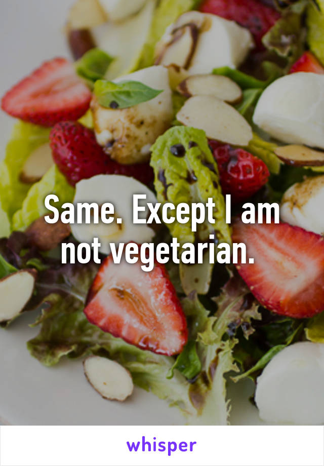 Same. Except I am not vegetarian. 