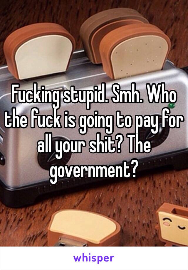 Fucking stupid. Smh. Who the fuck is going to pay for all your shit? The government? 