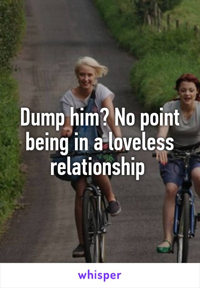 Dump him? No point being in a loveless relationship 