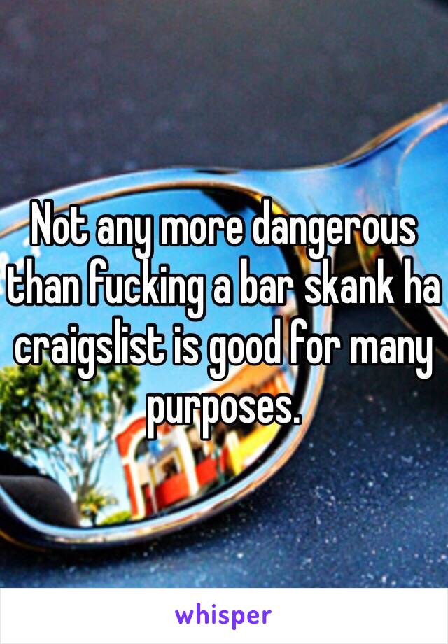 Not any more dangerous than fucking a bar skank ha craigslist is good for many purposes.