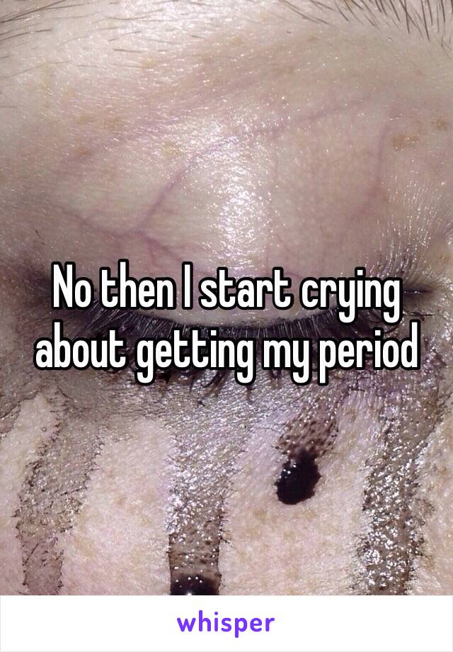 No then I start crying about getting my period 