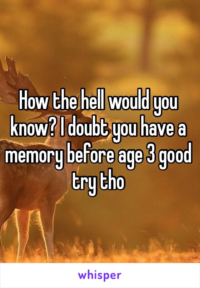 How the hell would you know? I doubt you have a memory before age 3 good try tho