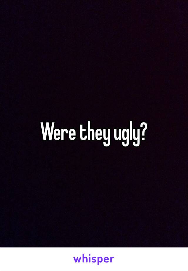 Were they ugly?