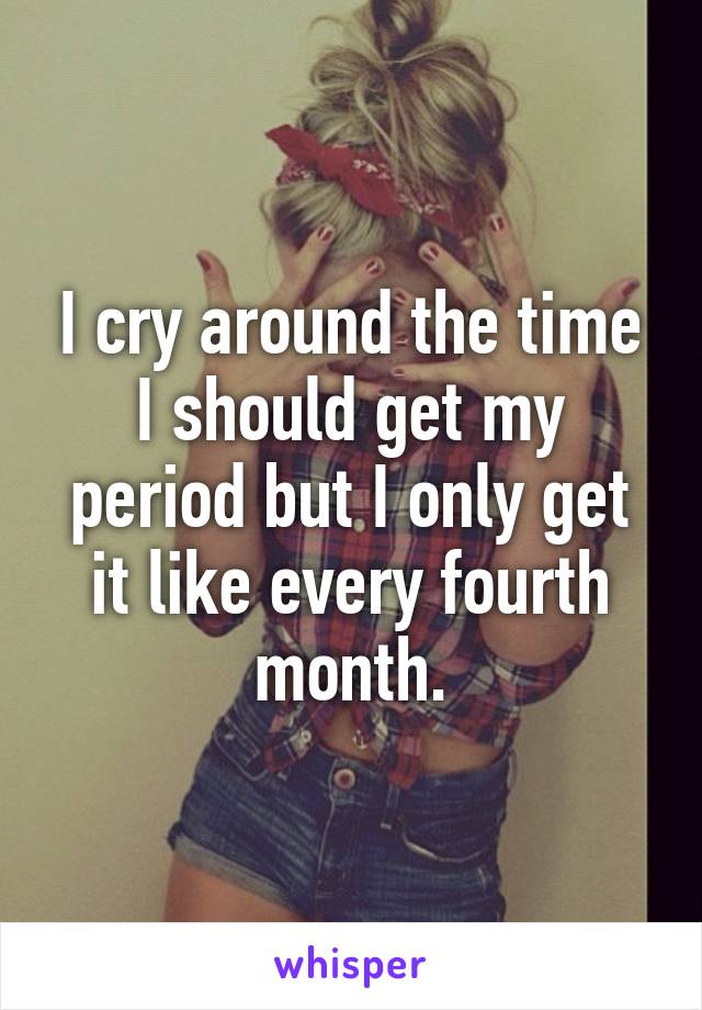 I cry around the time I should get my period but I only get it like every fourth month.