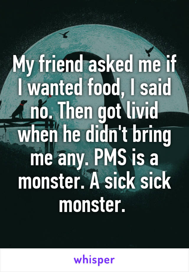 My friend asked me if I wanted food, I said no. Then got livid when he didn't bring me any. PMS is a monster. A sick sick monster. 