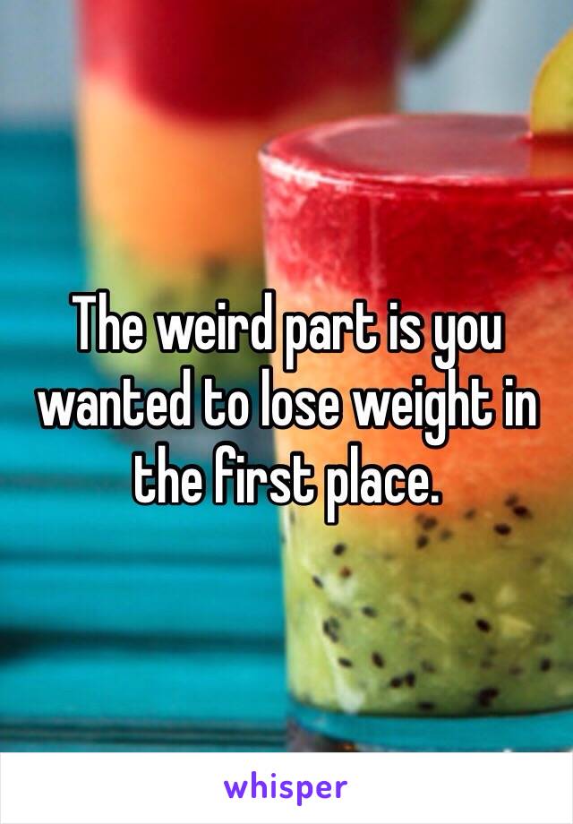 The weird part is you wanted to lose weight in the first place.