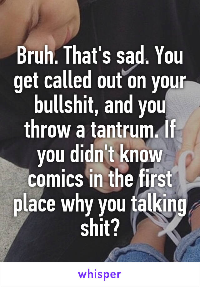 Bruh. That's sad. You get called out on your bullshit, and you throw a tantrum. If you didn't know comics in the first place why you talking shit?