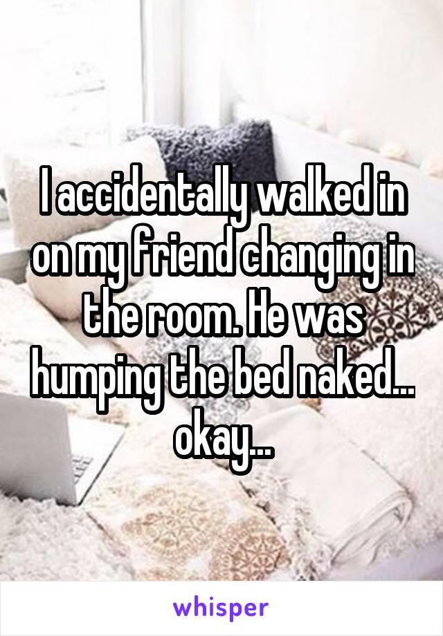 I accidentally walked in on my friend changing in the room. He was humping the bed naked... okay...