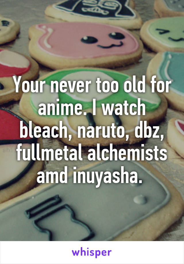 Your never too old for anime. I watch bleach, naruto, dbz, fullmetal alchemists amd inuyasha. 