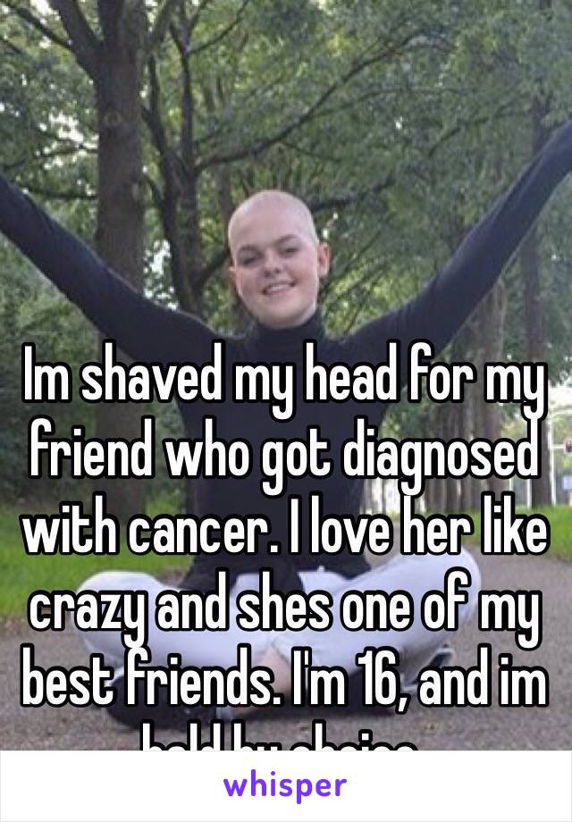 Im shaved my head for my friend who got diagnosed with cancer. I love her like crazy and shes one of my best friends. I'm 16, and im bald by choice. 
