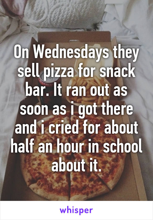 On Wednesdays they sell pizza for snack bar. It ran out as soon as i got there and i cried for about half an hour in school about it.