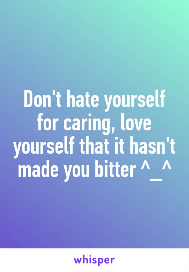 Don't hate yourself for caring, love yourself that it hasn't made you bitter ^_^