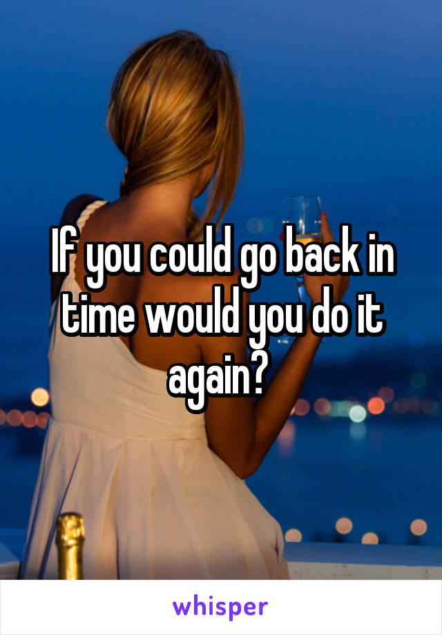 If you could go back in time would you do it again? 