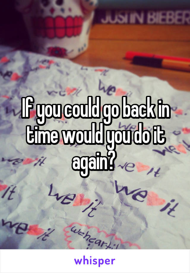 If you could go back in time would you do it again? 