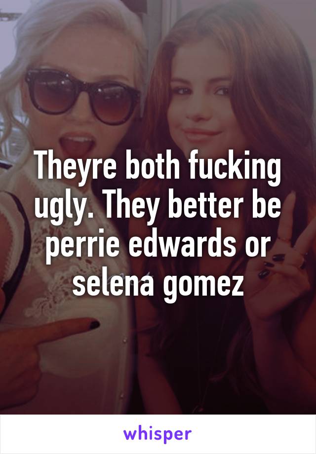 Theyre both fucking ugly. They better be perrie edwards or selena gomez