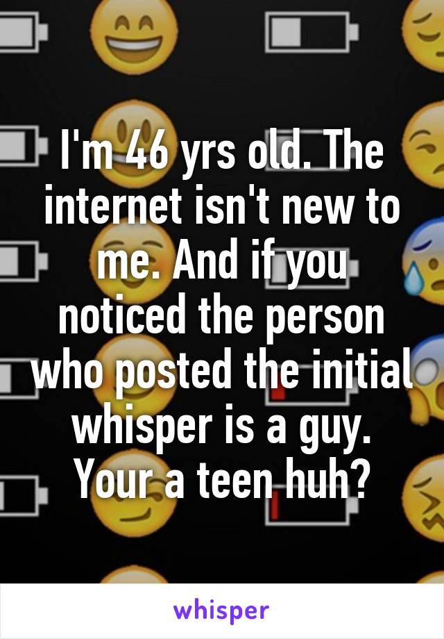 I'm 46 yrs old. The internet isn't new to me. And if you noticed the person who posted the initial whisper is a guy. Your a teen huh?