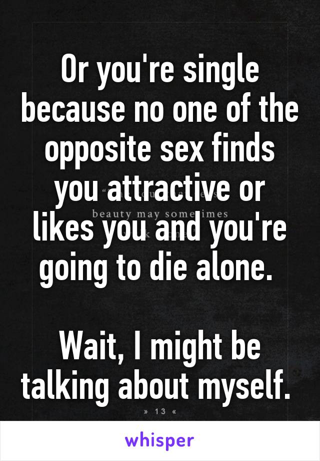 Or you're single because no one of the opposite sex finds you attractive or likes you and you're going to die alone. 

Wait, I might be talking about myself. 