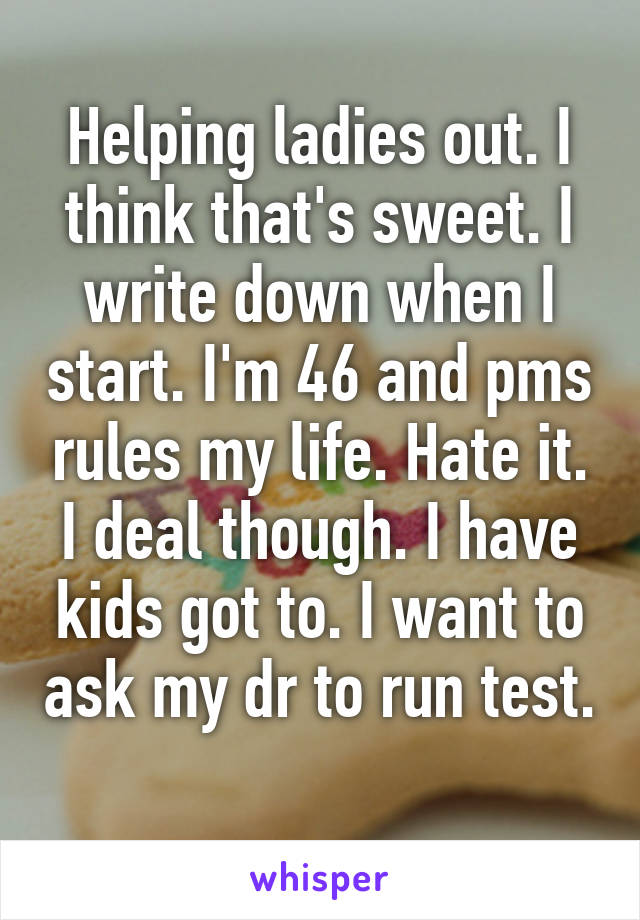 Helping ladies out. I think that's sweet. I write down when I start. I'm 46 and pms rules my life. Hate it. I deal though. I have kids got to. I want to ask my dr to run test. 