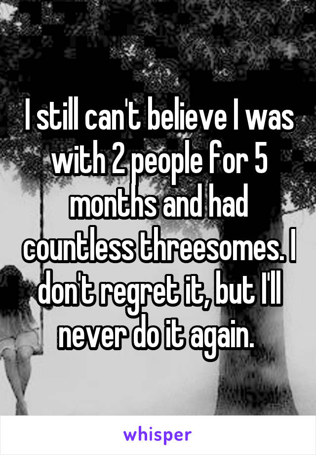 I still can't believe I was with 2 people for 5 months and had countless threesomes. I don't regret it, but I'll never do it again. 