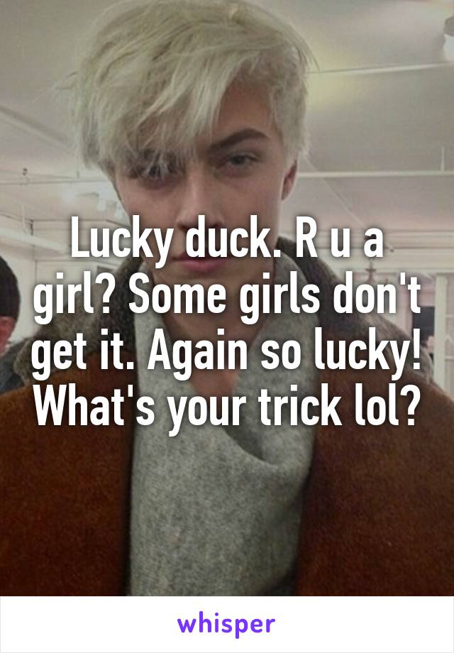 Lucky duck. R u a girl? Some girls don't get it. Again so lucky! What's your trick lol?