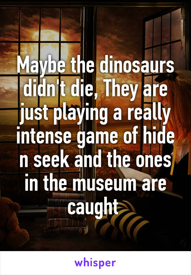 Maybe the dinosaurs didn't die, They are just playing a really intense game of hide n seek and the ones in the museum are caught 