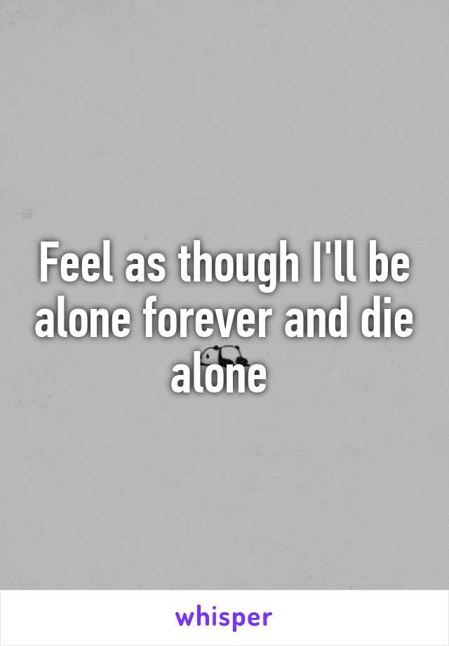 Feel as though I'll be alone forever and die alone 