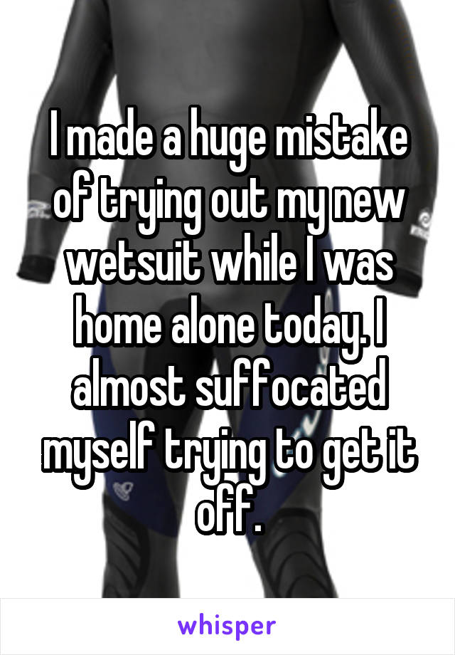 I made a huge mistake of trying out my new wetsuit while I was home alone today. I almost suffocated myself trying to get it off.