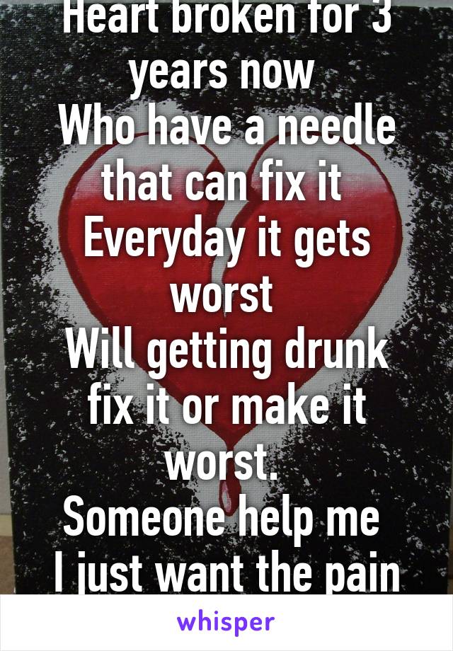 Heart broken for 3 years now 
Who have a needle that can fix it 
Everyday it gets worst 
Will getting drunk fix it or make it worst. 
Someone help me 
I just want the pain to stop 