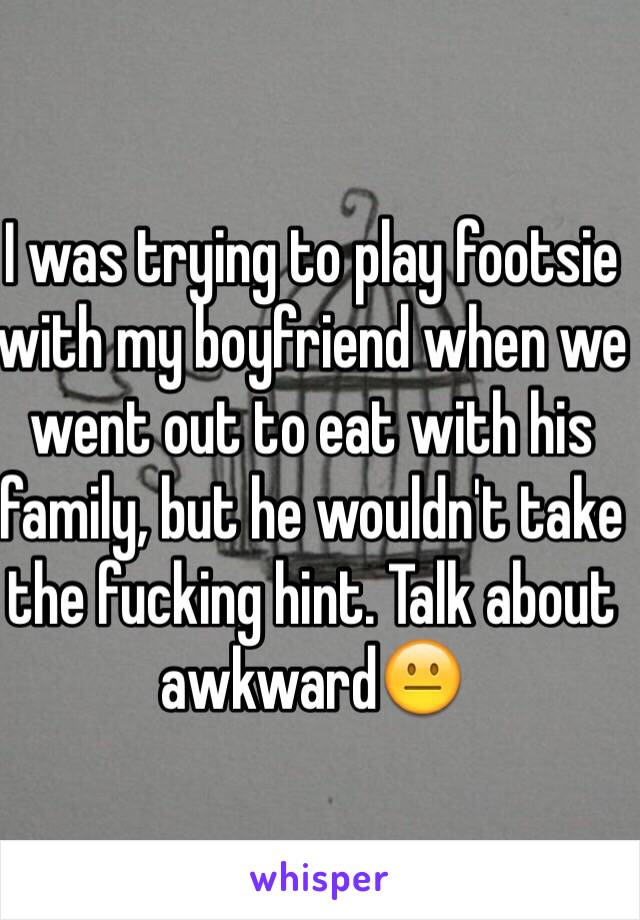 I was trying to play footsie with my boyfriend when we went out to eat with his family, but he wouldn't take the fucking hint. Talk about awkward😐