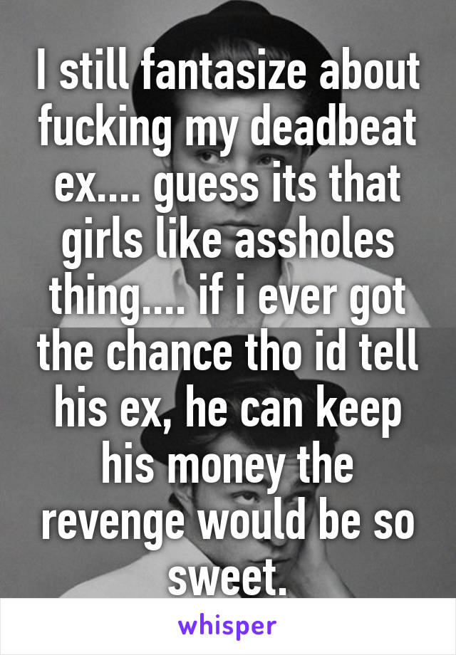 I still fantasize about fucking my deadbeat ex.... guess its that girls like assholes thing.... if i ever got the chance tho id tell his ex, he can keep his money the revenge would be so sweet.