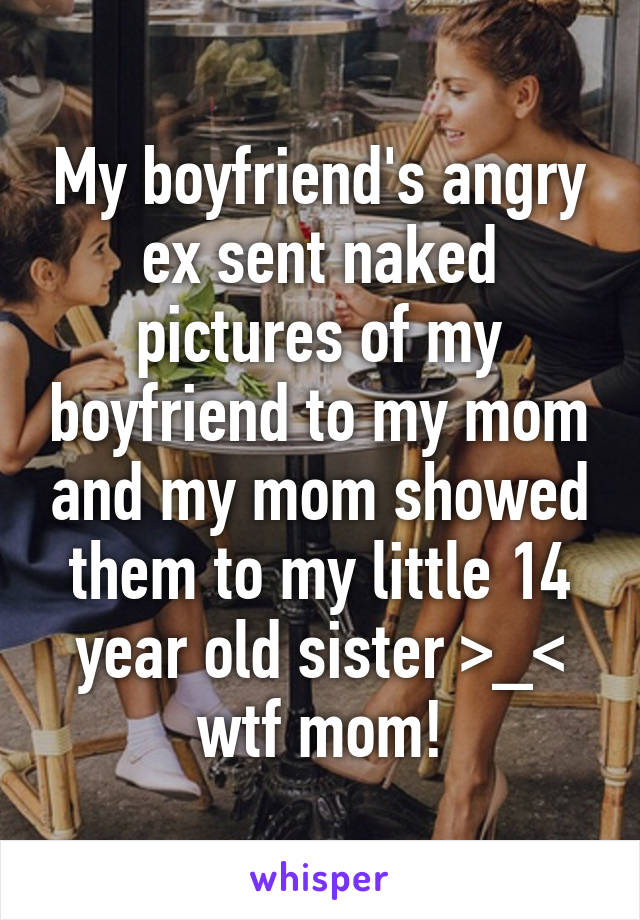 My boyfriend's angry ex sent naked pictures of my boyfriend to my mom and my mom showed them to my little 14 year old sister >_< wtf mom!