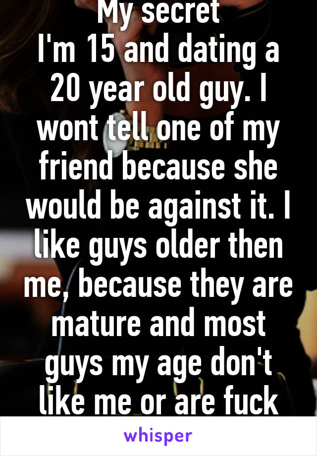 My secret
I'm 15 and dating a 20 year old guy. I wont tell one of my friend because she would be against it. I like guys older then me, because they are mature and most guys my age don't like me or are fuck boys.