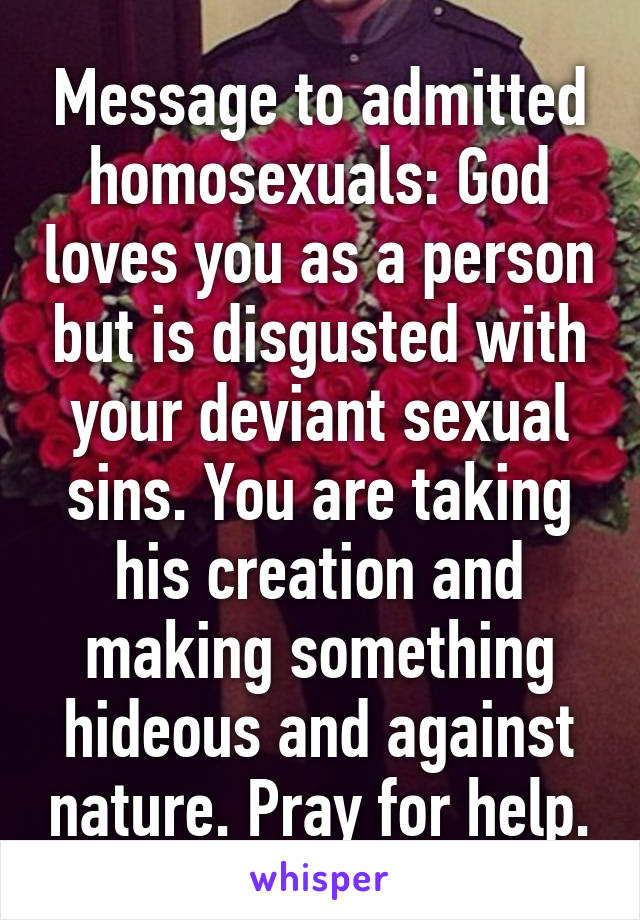 Message to admitted homosexuals: God loves you as a person but is disgusted with your deviant sexual sins. You are taking his creation and making something hideous and against nature. Pray for help.