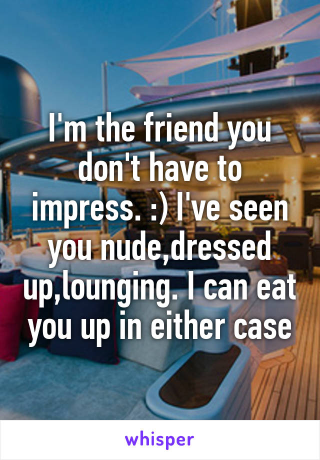 I'm the friend you don't have to impress. :) I've seen you nude,dressed up,lounging. I can eat you up in either case