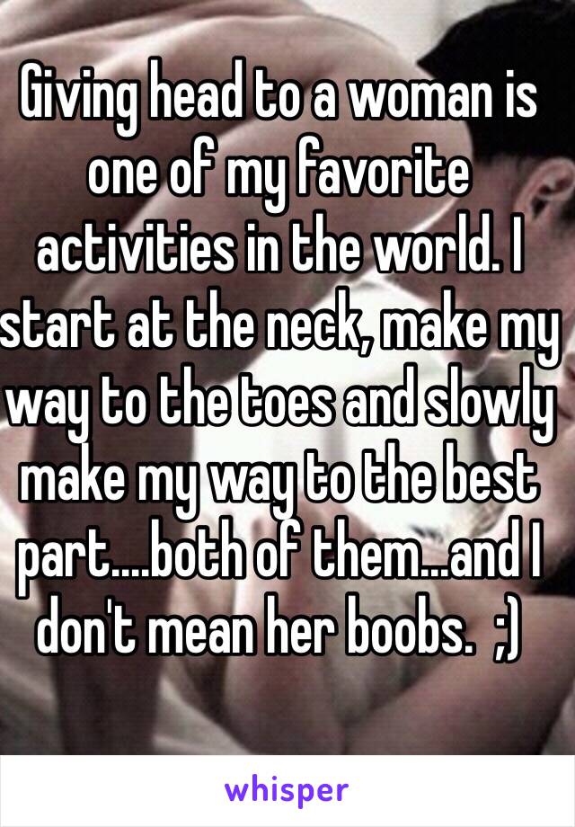 Giving head to a woman is one of my favorite activities in the world. I start at the neck, make my way to the toes and slowly make my way to the best part....both of them...and I don't mean her boobs.  ;)