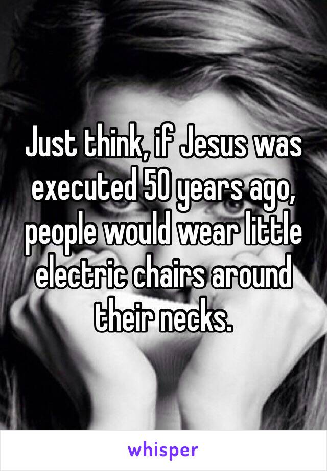 Just think, if Jesus was executed 50 years ago, people would wear little electric chairs around their necks. 